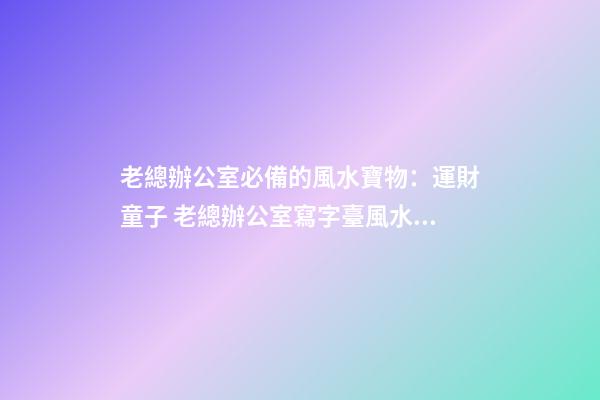 老總辦公室必備的風水寶物：運財童子 老總辦公室寫字臺風水布置